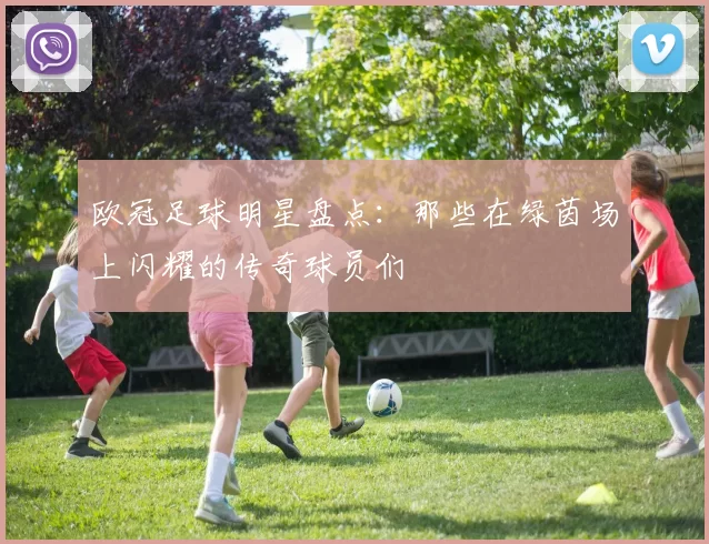 欧冠足球明星盘点：那些在绿茵场上闪耀的传奇球员们