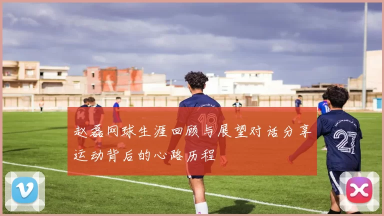 赵磊网球生涯回顾与展望对话分享运动背后的心路历程