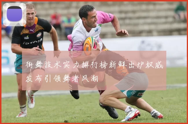街舞技术实力排行榜新鲜出炉权威发布引领舞者风潮