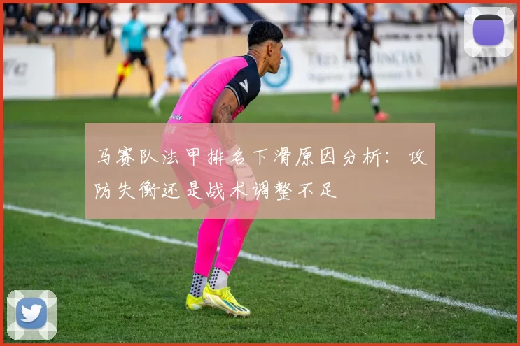 马赛队法甲排名下滑原因分析：攻防失衡还是战术调整不足