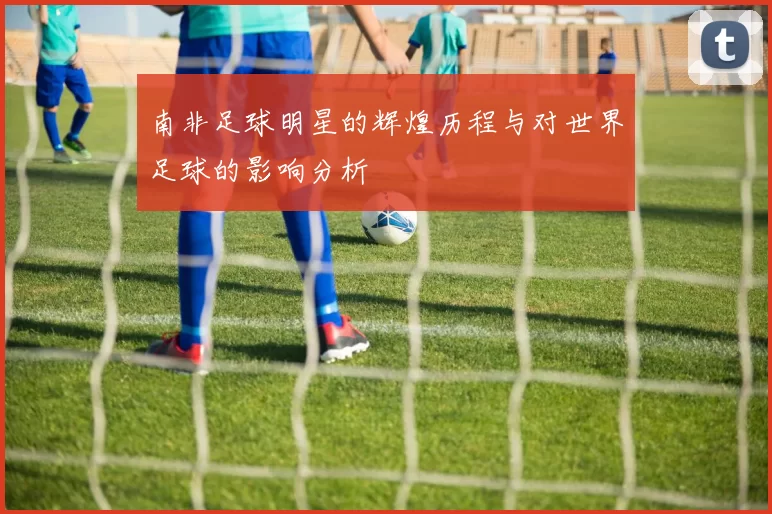 南非足球明星的辉煌历程与对世界足球的影响分析