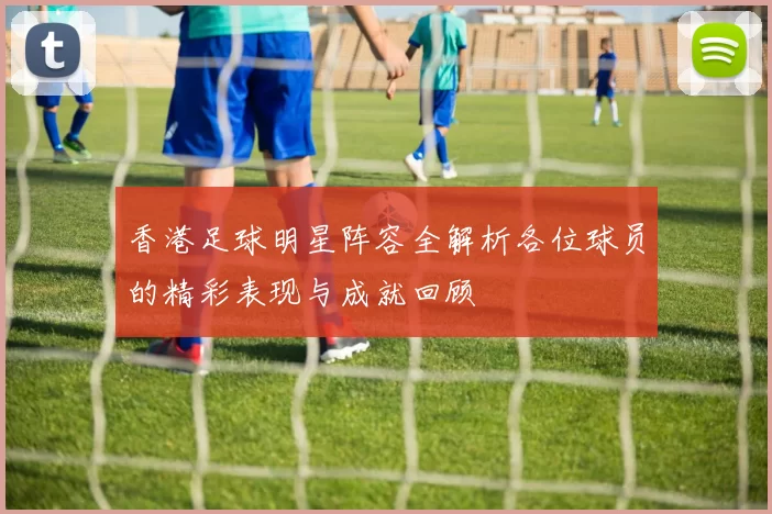 香港足球明星阵容全解析各位球员的精彩表现与成就回顾