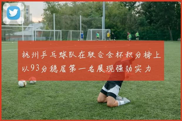 杭州乒乓球队在联合会杯积分榜上以93分稳居第一名展现强劲实力
