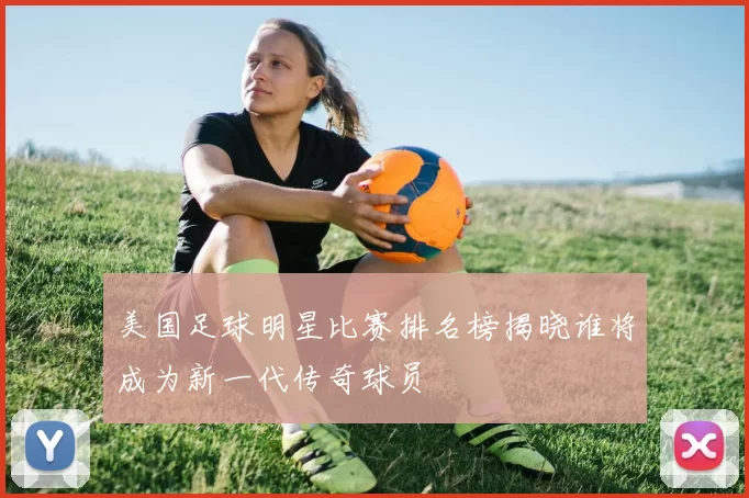 美国足球明星比赛排名榜揭晓谁将成为新一代传奇球员