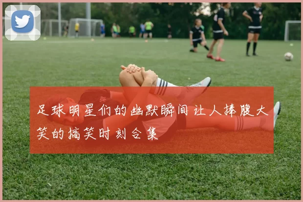 足球明星们的幽默瞬间让人捧腹大笑的搞笑时刻合集
