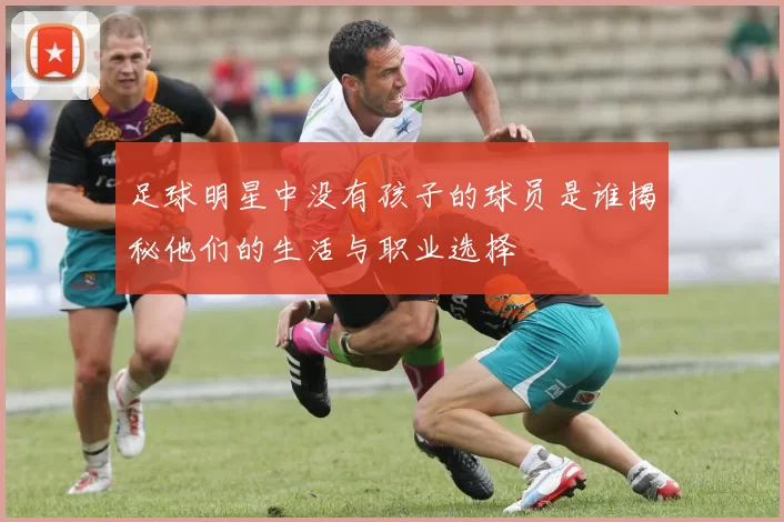 足球明星中没有孩子的球员是谁揭秘他们的生活与职业选择