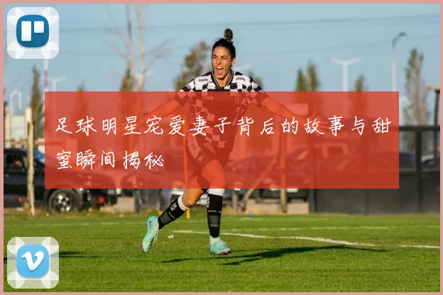 足球明星宠爱妻子背后的故事与甜蜜瞬间揭秘