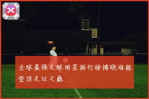 全球最强足球明星排行榜揭晓谁能登顶足坛之巅