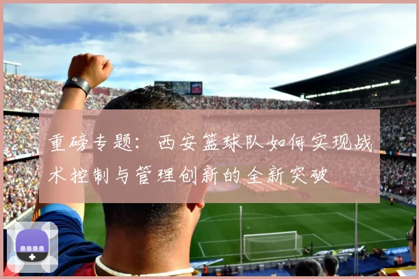 重磅专题：西安篮球队如何实现战术控制与管理创新的全新突破