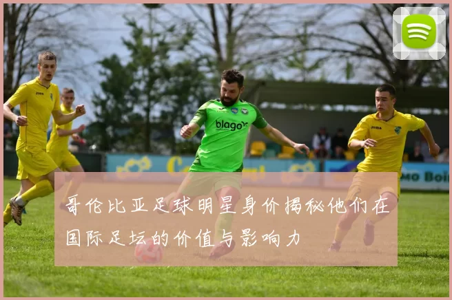 哥伦比亚足球明星身价揭秘他们在国际足坛的价值与影响力