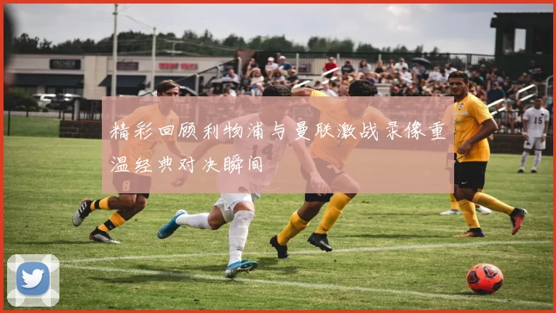精彩回顾利物浦与曼联激战录像重温经典对决瞬间