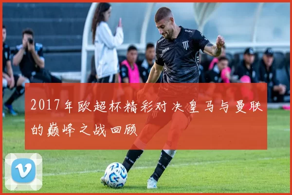 2017年欧超杯精彩对决皇马与曼联的巅峰之战回顾