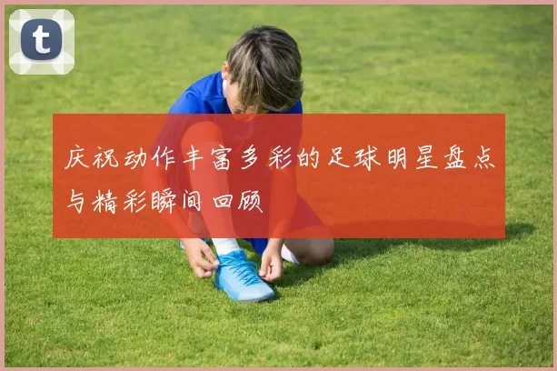 庆祝动作丰富多彩的足球明星盘点与精彩瞬间回顾
