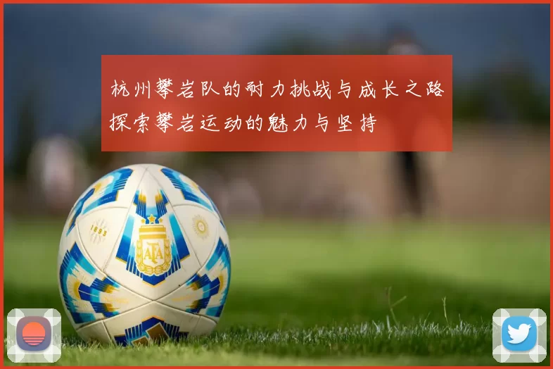 杭州攀岩队的耐力挑战与成长之路探索攀岩运动的魅力与坚持