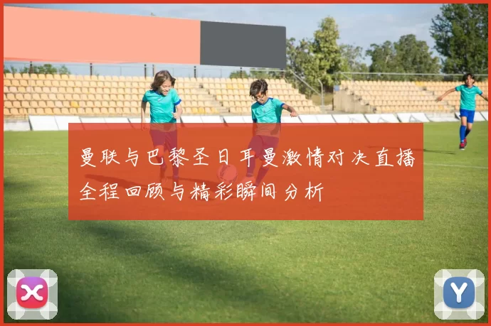 曼联与巴黎圣日耳曼激情对决直播全程回顾与精彩瞬间分析