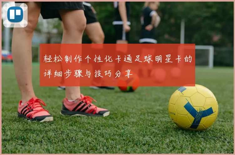 轻松制作个性化卡通足球明星卡的详细步骤与技巧分享