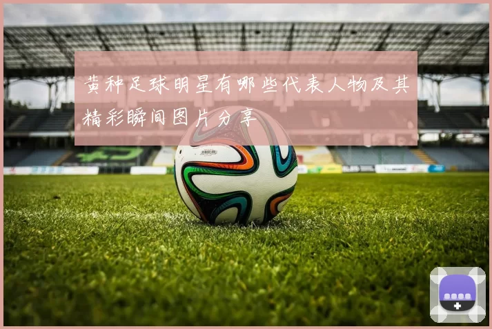 黄种足球明星有哪些代表人物及其精彩瞬间图片分享