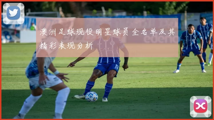 澳洲足球现役明星球员全名单及其精彩表现分析