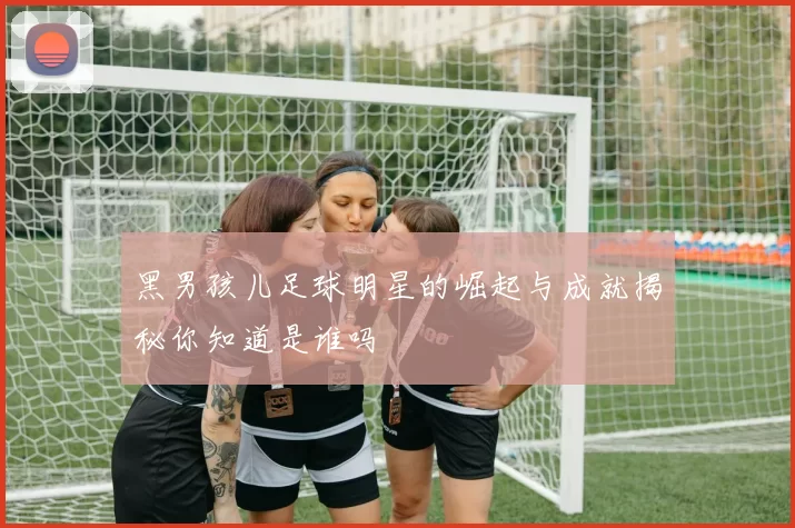 黑男孩儿足球明星的崛起与成就揭秘你知道是谁吗