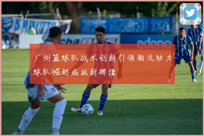广州篮球队战术创新引领潮流助力球队崛起成就新辉煌