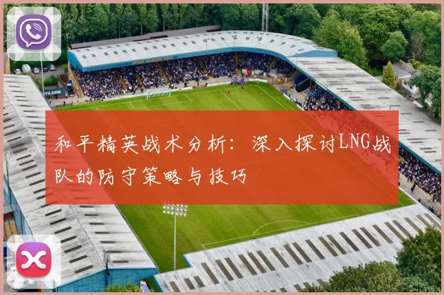 和平精英战术分析：深入探讨LNG战队的防守策略与技巧