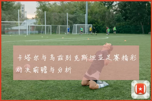 卡塔尔与乌兹别克斯坦亚足赛精彩对决前瞻与分析