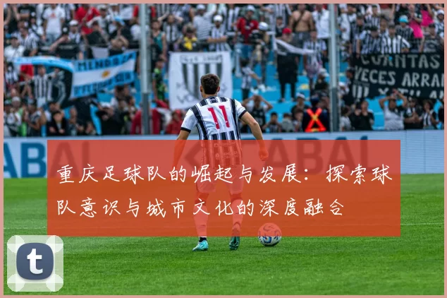 重庆足球队的崛起与发展：探索球队意识与城市文化的深度融合