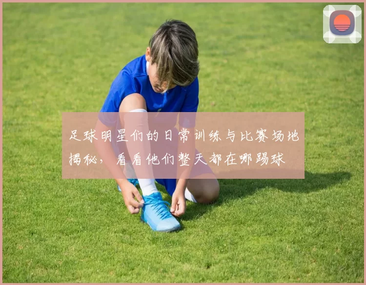 足球明星们的日常训练与比赛场地揭秘，看看他们整天都在哪踢球
