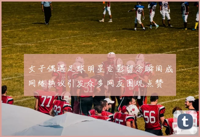 女子偶遇足球明星合影留念瞬间成网络热议引发众多网友围观点赞