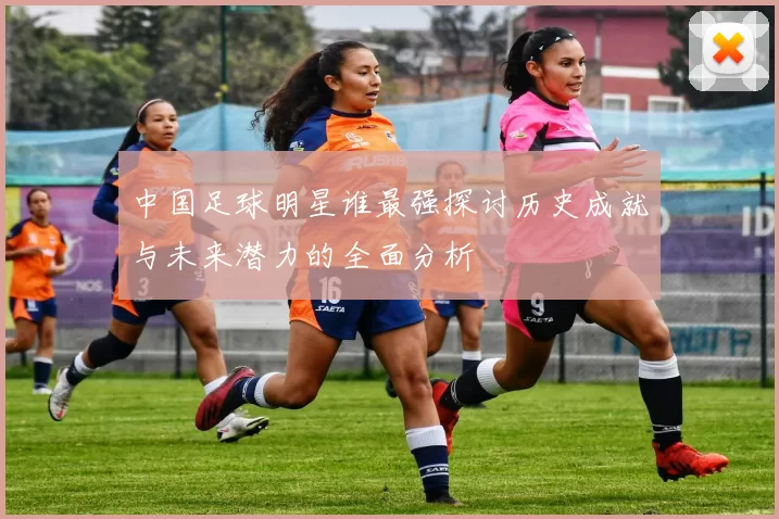 中国足球明星谁最强探讨历史成就与未来潜力的全面分析