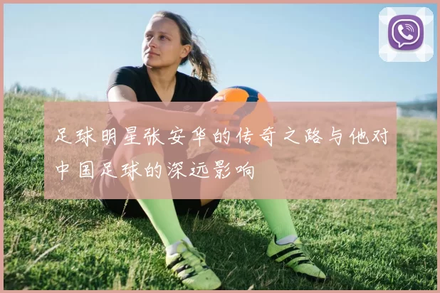 足球明星张安华的传奇之路与他对中国足球的深远影响