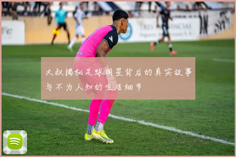 大叔揭秘足球明星背后的真实故事与不为人知的生活细节