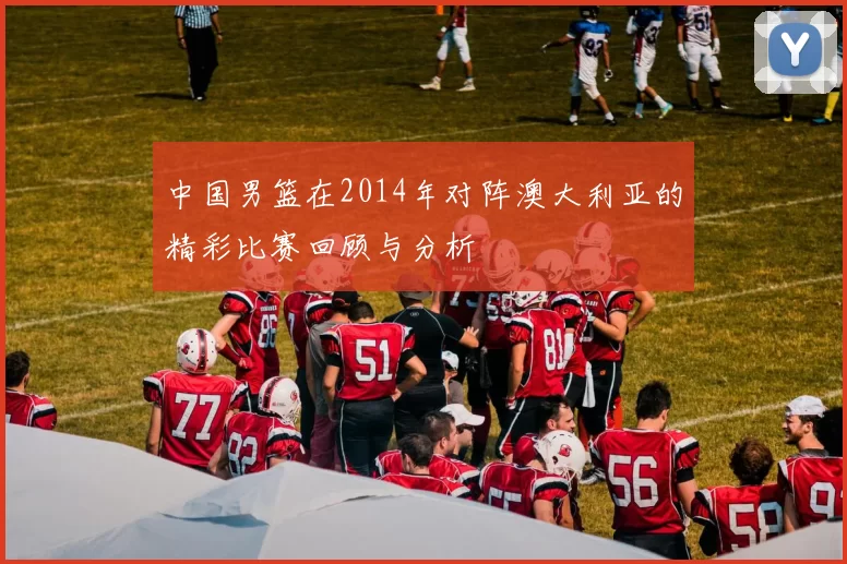 中国男篮在2014年对阵澳大利亚的精彩比赛回顾与分析