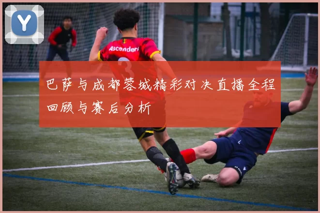 巴萨与成都蓉城精彩对决直播全程回顾与赛后分析