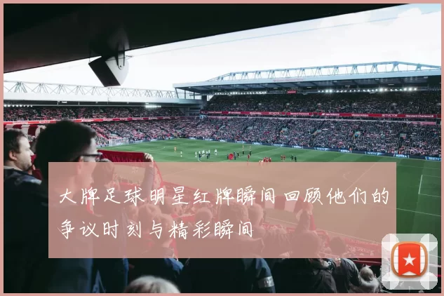 大牌足球明星红牌瞬间回顾他们的争议时刻与精彩瞬间