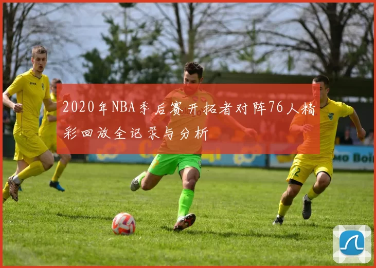 2020年NBA季后赛开拓者对阵76人精彩回放全记录与分析