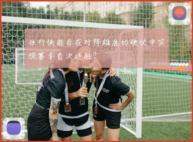 独行侠能否在对阵雄鹿的硬仗中实现赛季首次连胜？