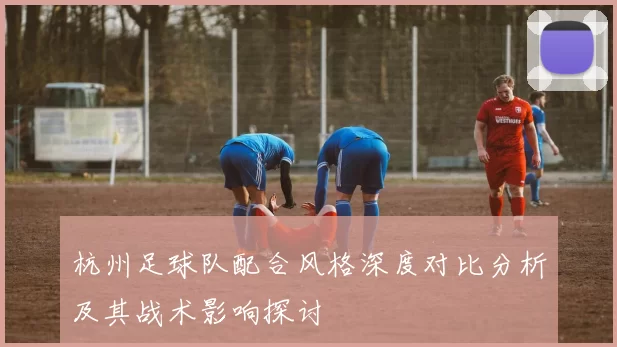 杭州足球队配合风格深度对比分析及其战术影响探讨