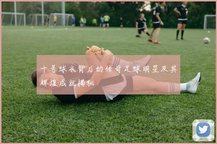 十号球衣背后的传奇足球明星及其辉煌成就揭秘
