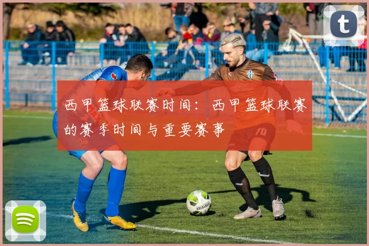 西甲篮球联赛时间：西甲篮球联赛的赛季时间与重要赛事