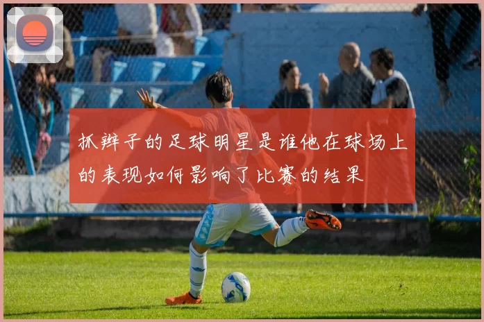 抓辫子的足球明星是谁他在球场上的表现如何影响了比赛的结果