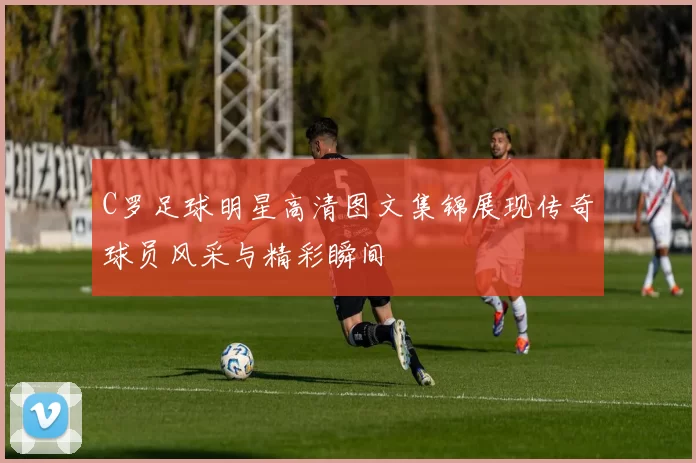 C罗足球明星高清图文集锦展现传奇球员风采与精彩瞬间