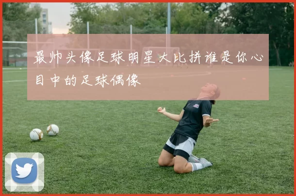 最帅头像足球明星大比拼谁是你心目中的足球偶像