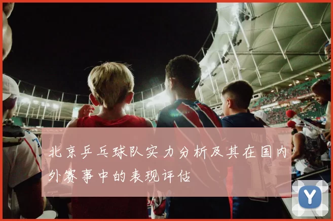 北京乒乓球队实力分析及其在国内外赛事中的表现评估
