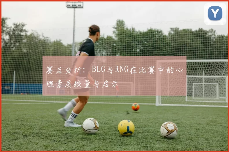 赛后分析：BLG与RNG在比赛中的心理素质较量与启示