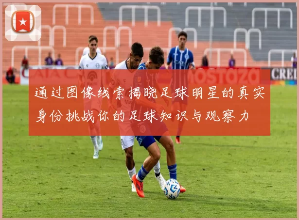 通过图像线索揭晓足球明星的真实身份挑战你的足球知识与观察力