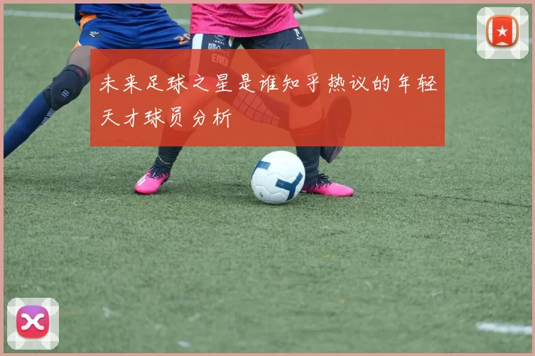 未来足球之星是谁知乎热议的年轻天才球员分析