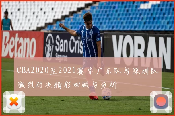 CBA2020至2021赛季广东队与深圳队激烈对决精彩回顾与分析