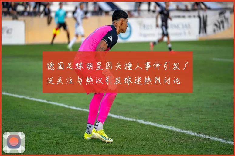 德国足球明星因头撞人事件引发广泛关注与热议引发球迷热烈讨论