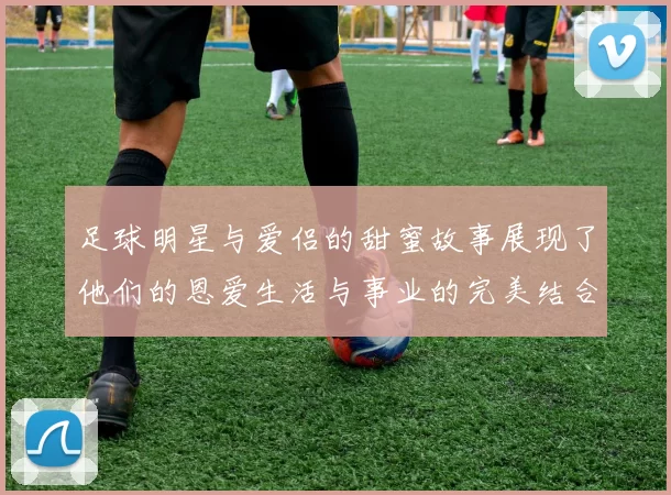 足球明星与爱侣的甜蜜故事展现了他们的恩爱生活与事业的完美结合
